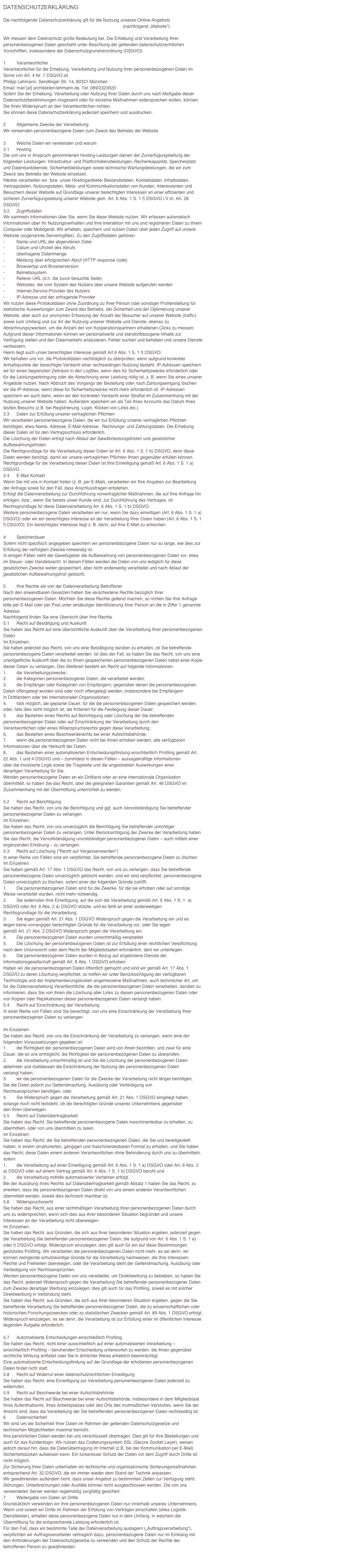 DATENSCHUTZERKLÄRUNG
Die nachfolgende Datenschutzerklärung gilt für die Nutzung unseres Online-Angebots www.architekten-lehmann.de (nachfolgend „Website“). Wir messen dem Datenschutz große Bedeutung bei. Die Erhebung und Verarbeitung Ihrer personenbezogenen Daten geschieht unter Beachtung der geltenden datenschutzrechtlichen Vorschriften, insbesondere der Datenschutzgrundverordnung (DSGVO).
1	VerantwortlicherVerantwortlicher für die Erhebung, Verarbeitung und Nutzung Ihrer personenbezogenen Daten im Sinne von Art. 4 Nr. 7 DSGVO istPhilipp Lehmann, Sendlinger Str. 14, 80331 München Email: mail [at] architekten-lehmann.de, Tel. 089/2323920Sofern Sie der Erhebung, Verarbeitung oder Nutzung Ihrer Daten durch uns nach Maßgabe dieser Datenschutzbestimmungen insgesamt oder für einzelne Maßnahmen widersprechen wollen, können Sie Ihren Widerspruch an den Verantwortlichen richten.Sie können diese Datenschutzerklärung jederzeit speichern und ausdrucken.
2	Allgemeine Zwecke der VerarbeitungWir verwenden personenbezogene Daten zum Zweck des Betriebs der Website.
3	Welche Daten wir verwenden und warum3.1	HostingDie von uns in Anspruch genommenen Hosting-Leistungen dienen der Zurverfügungstellung der folgenden Leistungen: Infrastruktur- und Plattformdienstleistungen, Rechenkapazität, Speicherplatz und Datenbankdienste, Sicherheitsleistungen sowie technische Wartungsleistungen, die wir zum Zweck des Betriebs der Website einsetzen.Hierbei verarbeiten wir, bzw. unser Hostinganbieter Bestandsdaten, Kontaktdaten, Inhaltsdaten, Vertragsdaten, Nutzungsdaten, Meta- und Kommunikationsdaten von Kunden, Interessenten und Besuchern dieser Website auf Grundlage unserer berechtigten Interessen an einer effizienten und sicheren Zurverfügungstellung unserer Website gem. Art. 6 Abs. 1 S. 1 f) DSGVO i.V.m. Art. 28 DSGVO.3.2	ZugriffsdatenWir sammeln Informationen über Sie, wenn Sie diese Website nutzen. Wir erfassen automatisch Informationen über Ihr Nutzungsverhalten und Ihre Interaktion mit uns und registrieren Daten zu Ihrem Computer oder Mobilgerät. Wir erheben, speichern und nutzen Daten über jeden Zugriff auf unsere Website (sogenannte Serverlogfiles). Zu den Zugriffsdaten gehören:-	Name und URL der abgerufenen Datei-	Datum und Uhrzeit des Abrufs-	übertragene Datenmenge-	Meldung über erfolgreichen Abruf (HTTP response code)-	Browsertyp und Browserversion-	Betriebssystem-	Referer URL (d.h. die zuvor besuchte Seite)-	Websites, die vom System des Nutzers über unsere Website aufgerufen werden-	Internet-Service-Provider des Nutzers-	IP-Adresse und der anfragende ProviderWir nutzen diese Protokolldaten ohne Zuordnung zu Ihrer Person oder sonstiger Profilerstellung für statistische Auswertungen zum Zweck des Betriebs, der Sicherheit und der Optimierung unserer Website, aber auch zur anonymen Erfassung der Anzahl der Besucher auf unserer Website (traffic) sowie zum Umfang und zur Art der Nutzung unserer Website und Dienste, ebenso zu Abrechnungszwecken, um die Anzahl der von Kooperationspartnern erhaltenen Clicks zu messen. Aufgrund dieser Informationen können wir personalisierte und standortbezogene Inhalte zur Verfügung stellen und den Datenverkehr analysieren, Fehler suchen und beheben und unsere Dienste verbessern.Hierin liegt auch unser berechtigtes Interesse gemäß Art 6 Abs. 1 S. 1 f) DSGVO.Wir behalten uns vor, die Protokolldaten nachträglich zu überprüfen, wenn aufgrund konkreter Anhaltspunkte der berechtigte Verdacht einer rechtswidrigen Nutzung besteht. IP-Adressen speichern wir für einen begrenzten Zeitraum in den Logfiles, wenn dies für Sicherheitszwecke erforderlich oder für die Leistungserbringung oder die Abrechnung einer Leistung nötig ist, z. B. wenn Sie eines unserer Angebote nutzen. Nach Abbruch des Vorgangs der Bestellung oder nach Zahlungseingang löschen wir die IP-Adresse, wenn diese für Sicherheitszwecke nicht mehr erforderlich ist. IP-Adressen speichern wir auch dann, wenn wir den konkreten Verdacht einer Straftat im Zusammenhang mit der Nutzung unserer Website haben. Außerdem speichern wir als Teil Ihres Accounts das Datum Ihres letzten Besuchs (z.B. bei Registrierung, Login, Klicken von Links etc.).3.3	Daten zur Erfüllung unserer vertraglichen PflichtenWir verarbeiten personenbezogene Daten, die wir zur Erfüllung unserer vertraglichen Pflichten benötigen, etwa Name, Adresse, E-Mail-Adresse,  Rechnungs- und Zahlungsdaten. Die Erhebung dieser Daten ist für den Vertragsschluss erforderlich. Die Löschung der Daten erfolgt nach Ablauf der Gewährleistungsfristen und gesetzlicher Aufbewahrungsfristen. Die Rechtgrundlage für die Verarbeitung dieser Daten ist Art. 6 Abs. 1 S. 1 b) DSGVO, denn diese Daten werden benötigt, damit wir unsere vertraglichen Pflichten Ihnen gegenüber erfüllen können. Rechtgrundlage für die Verarbeitung dieser Daten ist Ihre Einwilligung gemäß Art. 6 Abs. 1 S. 1 a) DSGVO. 3.4	E-Mail KontaktWenn Sie mit uns in Kontakt treten (z. B. per E-Mail), verarbeiten wir Ihre Angaben zur Bearbeitung der Anfrage sowie für den Fall, dass Anschlussfragen entstehen. Erfolgt die Datenverarbeitung zur Durchführung vorvertraglicher Maßnahmen, die auf Ihre Anfrage hin erfolgen, bzw., wenn Sie bereits unser Kunde sind, zur Durchführung des Vertrages, ist Rechtsgrundlage für diese Datenverarbeitung Art. 6 Abs. 1 S. 1 b) DSGVO.Weitere personenbezogene Daten verarbeiten wir nur, wenn Sie dazu einwilligen (Art. 6 Abs. 1 S. 1 a) DSGVO) oder wir ein berechtigtes Interesse an der Verarbeitung Ihrer Daten haben (Art. 6 Abs. 1 S. 1 f) DSGVO). Ein berechtigtes Interesse liegt z. B. darin, auf Ihre E-Mail zu antworten.4	SpeicherdauerSofern nicht spezifisch angegeben speichern wir personenbezogene Daten nur so lange, wie dies zur Erfüllung der verfolgten Zwecke notwendig ist.In einigen Fällen sieht der Gesetzgeber die Aufbewahrung von personenbezogenen Daten vor, etwa im Steuer- oder Handelsrecht. In diesen Fällen werden die Daten von uns lediglich für diese gesetzlichen Zwecke weiter gespeichert, aber nicht anderweitig verarbeitet und nach Ablauf der gesetzlichen Aufbewahrungsfrist gelöscht.  
5	Ihre Rechte als von der Datenverarbeitung BetroffenerNach den anwendbaren Gesetzen haben Sie verschiedene Rechte bezüglich Ihrer personenbezogenen Daten. Möchten Sie diese Rechte geltend machen, so richten Sie Ihre Anfrage bitte per E-Mail oder per Post unter eindeutiger Identifizierung Ihrer Person an die in Ziffer 1 genannte Adresse.Nachfolgend finden Sie eine Übersicht über Ihre Rechte.5.1	Recht auf Bestätigung und AuskunftSie haben das Recht auf eine übersichtliche Auskunft über die Verarbeitung Ihrer personenbezogenen Daten.Im Einzelnen: Sie haben jederzeit das Recht, von uns eine Bestätigung darüber zu erhalten, ob Sie betreffende personenbezogene Daten verarbeitet werden. Ist dies der Fall, so haben Sie das Recht, von uns eine unentgeltliche Auskunft über die zu Ihnen gespeicherten personenbezogenen Daten nebst einer Kopie dieser Daten zu verlangen. Des Weiteren besteht ein Recht auf folgende Informationen: 1.	die Verarbeitungszwecke;2.	die Kategorien personenbezogener Daten, die verarbeitet werden;3.	die Empfänger oder Kategorien von Empfängern, gegenüber denen die personenbezogenen Daten offengelegt worden sind oder noch offengelegt werden, insbesondere bei Empfängern in Drittländern oder bei internationalen Organisationen;4.	falls möglich, die geplante Dauer, für die die personenbezogenen Daten gespeichert werden, oder, falls dies nicht möglich ist, die Kriterien für die Festlegung dieser Dauer;5.	das Bestehen eines Rechts auf Berichtigung oder Löschung der Sie betreffenden personenbezogenen Daten oder auf Einschränkung der Verarbeitung durch den Verantwortlichen oder eines Widerspruchsrechts gegen diese Verarbeitung;6.	das Bestehen eines Beschwerderechts bei einer Aufsichtsbehörde;7.	wenn die personenbezogenen Daten nicht bei Ihnen erhoben werden, alle verfügbaren Informationen über die Herkunft der Daten;8.	das Bestehen einer automatisierten Entscheidungsfindung einschließlich Profiling gemäß Art. 22 Abs. 1 und 4 DSGVO und – zumindest in diesen Fällen – aussagekräftige Informationen über die involvierte Logik sowie die Tragweite und die angestrebten Auswirkungen einer derartigen Verarbeitung für Sie.Werden personenbezogene Daten an ein Drittland oder an eine internationale Organisation übermittelt, so haben Sie das Recht, über die geeigneten Garantien gemäß Art. 46 DSGVO im Zusammenhang mit der Übermittlung unterrichtet zu werden.5.2	Recht auf BerichtigungSie haben das Recht, von uns die Berichtigung und ggf. auch Vervollständigung Sie betreffender personenbezogener Daten zu verlangen.Im Einzelnen:Sie haben das Recht, von uns unverzüglich die Berichtigung Sie betreffender unrichtiger personenbezogener Daten zu verlangen. Unter Berücksichtigung der Zwecke der Verarbeitung haben Sie das Recht, die Vervollständigung unvollständiger personenbezogener Daten – auch mittels einer ergänzenden Erklärung – zu verlangen.5.3	Recht auf Löschung ("Recht auf Vergessenwerden")In einer Reihe von Fällen sind wir verpflichtet, Sie betreffende personenbezogene Daten zu löschen. Im Einzelnen:Sie haben gemäß Art. 17 Abs. 1 DSGVO das Recht, von uns zu verlangen, dass Sie betreffende personenbezogene Daten unverzüglich gelöscht werden, und wir sind verpflichtet, personenbezogene Daten unverzüglich zu löschen, sofern einer der folgenden Gründe zutrifft:1.	Die personenbezogenen Daten sind für die Zwecke, für die sie erhoben oder auf sonstige Weise verarbeitet wurden, nicht mehr notwendig.2.	Sie widerrufen Ihre Einwilligung, auf die sich die Verarbeitung gemäß Art. 6 Abs. 1 S. 1  a) DSGVO oder Art. 9 Abs. 2 a) DSGVO stützte, und es fehlt an einer anderweitigen Rechtsgrundlage für die Verarbeitung.3.	Sie legen gemäß Art. 21 Abs. 1 DSGVO Widerspruch gegen die Verarbeitung ein und es liegen keine vorrangigen berechtigten Gründe für die Verarbeitung vor, oder Sie legen gemäß Art. 21 Abs. 2 DSGVO Widerspruch gegen die Verarbeitung ein.4.	Die personenbezogenen Daten wurden unrechtmäßig verarbeitet.5.	Die Löschung der personenbezogenen Daten ist zur Erfüllung einer rechtlichen Verpflichtung nach dem Unionsrecht oder dem Recht der Mitgliedstaaten erforderlich, dem wir unterliegen.6.	Die personenbezogenen Daten wurden in Bezug auf angebotene Dienste der Informationsgesellschaft gemäß Art. 8 Abs. 1 DSGVO erhoben.Haben wir die personenbezogenen Daten öffentlich gemacht und sind wir gemäß Art. 17 Abs. 1 DSGVO zu deren Löschung verpflichtet, so treffen wir unter Berücksichtigung der verfügbaren Technologie und der Implementierungskosten angemessene Maßnahmen, auch technischer Art, um für die Datenverarbeitung Verantwortliche, die die personenbezogenen Daten verarbeiten, darüber zu informieren, dass Sie von ihnen die Löschung aller Links zu diesen personenbezogenen Daten oder von Kopien oder Replikationen dieser personenbezogenen Daten verlangt haben.5.4	Recht auf Einschränkung der VerarbeitungIn einer Reihe von Fällen sind Sie berechtigt, von uns eine Einschränkung der Verarbeitung Ihrer personenbezogenen Daten zu verlangen. 
Im Einzelnen: Sie haben das Recht, von uns die Einschränkung der Verarbeitung zu verlangen, wenn eine der folgenden Voraussetzungen gegeben ist:1.	die Richtigkeit der personenbezogenen Daten wird von Ihnen bestritten, und zwar für eine Dauer, die es uns ermöglicht, die Richtigkeit der personenbezogenen Daten zu überprüfen,2.	die Verarbeitung unrechtmäßig ist und Sie die Löschung der personenbezogenen Daten ablehnten und stattdessen die Einschränkung der Nutzung der personenbezogenen Daten verlangt haben;3.	wir die personenbezogenen Daten für die Zwecke der Verarbeitung nicht länger benötigen, Sie die Daten jedoch zur Geltendmachung, Ausübung oder Verteidigung von Rechtsansprüchen benötigen, oder4.	Sie Widerspruch gegen die Verarbeitung gemäß Art. 21 Abs. 1 DSGVO eingelegt haben, solange noch nicht feststeht, ob die berechtigten Gründe unseres Unternehmens gegenüber den Ihren überwiegen.5.5	Recht auf DatenübertragbarkeitSie haben das Recht, Sie betreffende personenbezogene Daten maschinenlesbar zu erhalten, zu übermitteln, oder von uns übermitteln zu lasen.Im Einzelnen: Sie haben das Recht, die Sie betreffenden personenbezogenen Daten, die Sie uns bereitgestellt haben, in einem strukturierten, gängigen und maschinenlesbaren Format zu erhalten, und Sie haben das Recht, diese Daten einem anderen Verantwortlichen ohne Behinderung durch uns zu übermitteln, sofern1.	die Verarbeitung auf einer Einwilligung gemäß Art. 6 Abs. 1 S. 1 a) DSGVO oder Art. 9 Abs. 2 a) DSGVO oder auf einem Vertrag gemäß Art. 6 Abs. 1 S. 1 b) DSGVO beruht und2.	die Verarbeitung mithilfe automatisierter Verfahren erfolgt.Bei der Ausübung Ihres Rechts auf Datenübertragbarkeit gemäß Absatz 1 haben Sie das Recht, zu erwirken, dass die personenbezogenen Daten direkt von uns einem anderen Verantwortlichen übermittelt werden, soweit dies technisch machbar ist.5.6	WiderspruchsrechtSie haben das Recht, aus einer rechtmäßigen Verarbeitung Ihrer personenbezogenen Daten durch uns zu widersprechen, wenn sich dies aus Ihrer besonderen Situation begründet und unsere Interessen an der Verarbeitung nicht überwiegen. Im Einzelnen: Sie haben das Recht, aus Gründen, die sich aus Ihrer besonderen Situation ergeben, jederzeit gegen die Verarbeitung Sie betreffender personenbezogener Daten, die aufgrund von Art. 6 Abs. 1 S. 1 e) oder f) DSGVO erfolgt, Widerspruch einzulegen; dies gilt auch für ein auf diese Bestimmungen gestütztes Profiling. Wir verarbeiten die personenbezogenen Daten nicht mehr, es sei denn, wir können zwingende schutzwürdige Gründe für die Verarbeitung nachweisen, die Ihre Interessen, Rechte und Freiheiten überwiegen, oder die Verarbeitung dient der Geltendmachung, Ausübung oder Verteidigung von Rechtsansprüchen.Werden personenbezogene Daten von uns verarbeitet, um Direktwerbung zu betreiben, so haben Sie das Recht, jederzeit Widerspruch gegen die Verarbeitung Sie betreffender personenbezogener Daten zum Zwecke derartiger Werbung einzulegen; dies gilt auch für das Profiling, soweit es mit solcher Direktwerbung in Verbindung steht.Sie haben das Recht, aus Gründen, die sich aus Ihrer besonderen Situation ergeben, gegen die Sie betreffende Verarbeitung Sie betreffender personenbezogener Daten, die zu wissenschaftlichen oder historischen Forschungszwecken oder zu statistischen Zwecken gemäß Art. 89 Abs. 1 DSGVO erfolgt, Widerspruch einzulegen, es sei denn, die Verarbeitung ist zur Erfüllung einer im öffentlichen Interesse liegenden Aufgabe erforderlich.5.7	Automatisierte Entscheidungen einschließlich ProfilingSie haben das Recht, nicht einer ausschließlich auf einer automatisierten Verarbeitung – einschließlich Profiling – beruhenden Entscheidung unterworfen zu werden, die Ihnen gegenüber rechtliche Wirkung entfaltet oder Sie in ähnlicher Weise erheblich beeinträchtigt.Eine automatisierte Entscheidungsfindung auf der Grundlage der erhobenen personenbezogenen Daten findet nicht statt.5.8	Recht auf Widerruf einer datenschutzrechtlichen EinwilligungSie haben das Recht, eine Einwilligung zur Verarbeitung personenbezogener Daten jederzeit zu widerrufen.5.9	Recht auf Beschwerde bei einer AufsichtsbehördeSie haben das Recht auf Beschwerde bei einer Aufsichtsbehörde, insbesondere in dem Mitgliedstaat Ihres Aufenthaltsorts, Ihres Arbeitsplatzes oder des Orts des mutmaßlichen Verstoßes, wenn Sie der Ansicht sind, dass die Verarbeitung der Sie betreffenden personenbezogenen Daten rechtswidrig ist.6	DatensicherheitWir sind um die Sicherheit Ihrer Daten im Rahmen der geltenden Datenschutzgesetze und technischen Möglichkeiten maximal bemüht. Ihre persönlichen Daten werden bei uns verschlüsselt übertragen. Dies gilt für Ihre Bestellungen und auch für das Kundenlogin. Wir nutzen das Codierungssystem SSL (Secure Socket Layer), weisen jedoch darauf hin, dass die Datenübertragung im Internet (z.B. bei der Kommunikation per E-Mail) Sicherheitslücken aufweisen kann. Ein lückenloser Schutz der Daten vor dem Zugriff durch Dritte ist nicht möglich.Zur Sicherung Ihrer Daten unterhalten wir technische und organisatorische Sicherungsmaßnahmen entsprechend Art. 32 DSGVO, die wir immer wieder dem Stand der Technik anpassen. Wir gewährleisten außerdem nicht, dass unser Angebot zu bestimmten Zeiten zur Verfügung steht; Störungen, Unterbrechungen oder Ausfälle können nicht ausgeschlossen werden. Die von uns verwendeten Server werden regelmäßig sorgfältig gesichert.7	Weitergabe von Daten an DritteGrundsätzlich verwenden wir Ihre personenbezogenen Daten nur innerhalb unseres Unternehmens.Wenn und soweit wir Dritte im Rahmen der Erfüllung von Verträgen einschalten (etwa Logistik-Dienstleister), erhalten diese personenbezogene Daten nur in dem Umfang, in welchem die Übermittlung für die entsprechende Leistung erforderlich ist.Für den Fall, dass wir bestimmte Teile der Datenverarbeitung auslagern („Auftragsverarbeitung“), verpflichten wir Auftragsverarbeiter vertraglich dazu, personenbezogene Daten nur im Einklang mit den Anforderungen der Datenschutzgesetze zu verwenden und den Schutz der Rechte der betroffenen Person zu gewährleisten.
